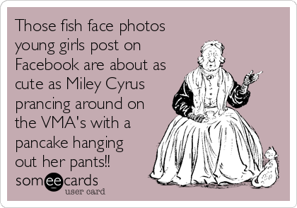 Those fish face photos
young girls post on
Facebook are about as
cute as Miley Cyrus
prancing around on
the VMA's with a
pancake hanging
out her pants!!