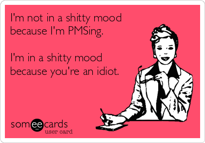 I'm not in a shitty mood
because I'm PMSing.

I'm in a shitty mood
because you're an idiot.
