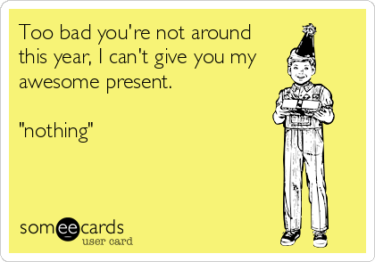 Too bad you're not around
this year, I can't give you my 
awesome present.

"nothing"