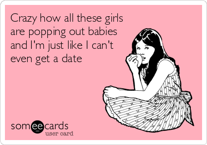 Crazy how all these girls
are popping out babies
and I'm just like I can't
even get a date