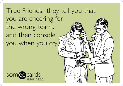 True Friends.. they tell you that
you are cheering for
the wrong team..
and then console
you when you cry