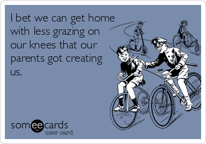 I bet we can get home
with less grazing on
our knees that our
parents got creating
us.