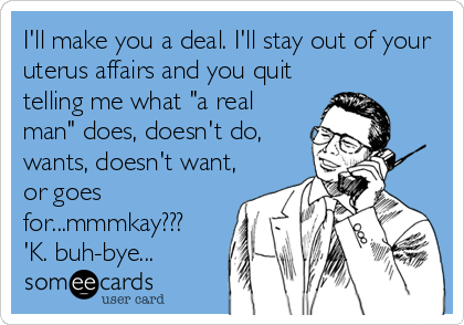 I'll make you a deal. I'll stay out of your
uterus affairs and you quit
telling me what "a real
man" does, doesn't do,
wants, doesn't want,
or goes
for...mmmkay???
'K. buh-bye...