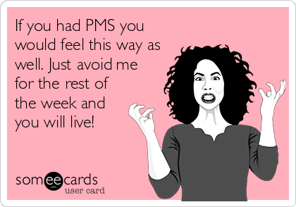 If you had PMS you
would feel this way as
well. Just avoid me
for the rest of
the week and
you will live!