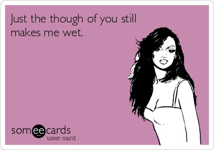 Just the though of you still
makes me wet.