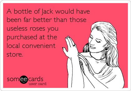 A bottle of Jack would have
been far better than those
useless roses you
purchased at the
local convenient
store.