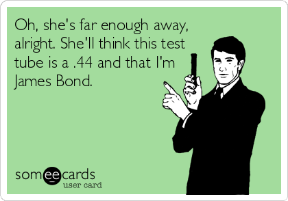Oh, she's far enough away,
alright. She'll think this test
tube is a .44 and that I'm
James Bond.