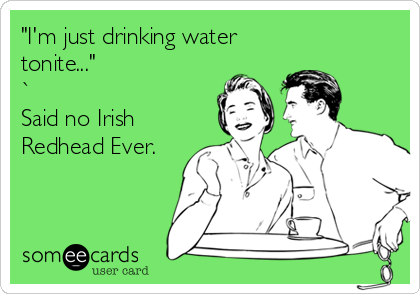 "I'm just drinking water
tonite..." 
`
Said no Irish
Redhead Ever.