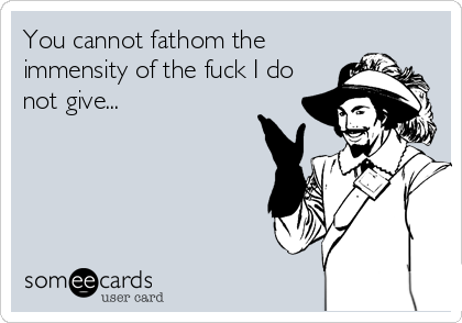 You cannot fathom the
immensity of the fuck I do
not give...