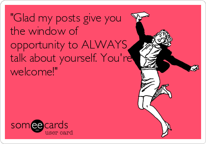 "Glad my posts give you
the window of
opportunity to ALWAYS
talk about yourself. You're
welcome!"