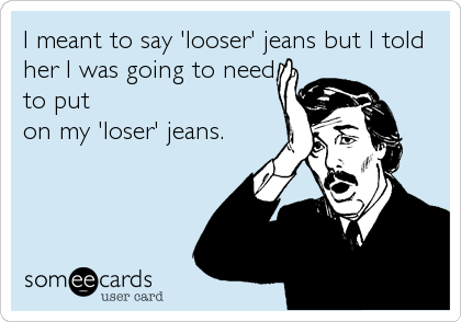 I meant to say 'looser' jeans but I told
her I was going to need
to put
on my 'loser' jeans.