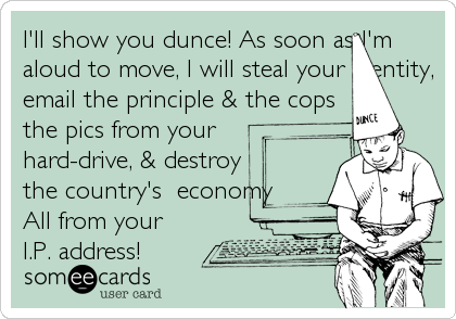 I'll show you dunce! As soon as I'm
aloud to move, I will steal your identity,
email the principle & the cops
the pics from your
hard-drive, & destroy
the country's  economy
All from your
I.P. address!