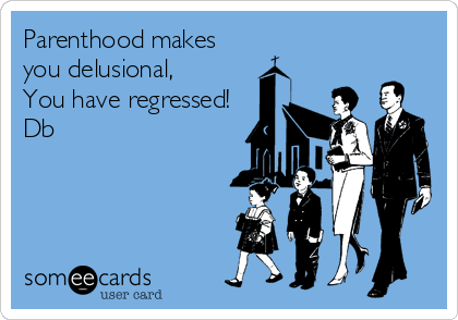 Parenthood makes
you delusional,
You have regressed!
Db