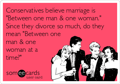 Conservatives believe marriage is
"Between one man & one woman." 
Since they divorce so much, do they
mean "Between one
man & one
woman at a
time?"