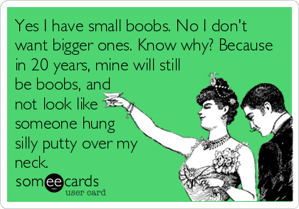 Yes I have small boobs. No I don't want bigger ones. Know why? Because in  20 years, mine will still be boobs, and not look like someone hung