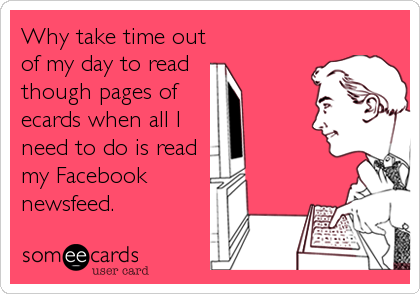 Why take time out
of my day to read
though pages of
ecards when all I
need to do is read
my Facebook
newsfeed.