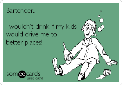 Bartender... 

I wouldn't drink if my kids 
would drive me to
better places!