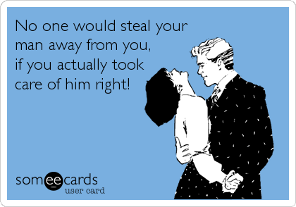 No one would steal your
man away from you,
if you actually took
care of him right!