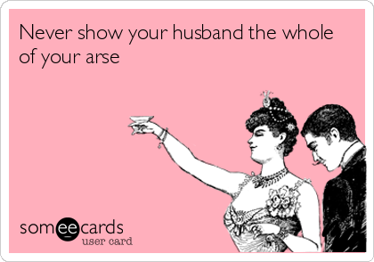 Never show your husband the whole
of your arse