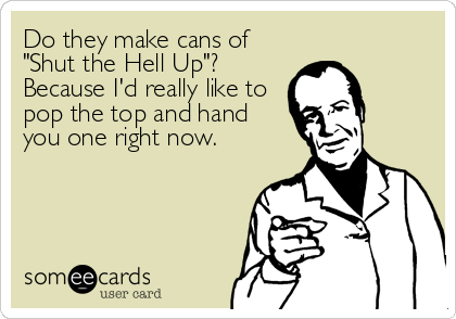 Do they make cans of
"Shut the Hell Up"?
Because I'd really like to
pop the top and hand
you one right now.