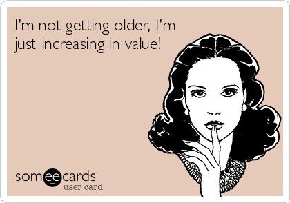 I'm not getting older, I'm
just increasing in value!