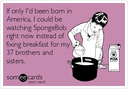 If only I'd been born in
America, I could be
watching SpongeBob
right now instead of
fixing breakfast for my
37 brothers and
sisters.