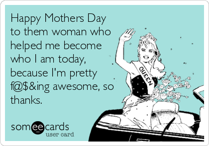 Happy Mothers Day
to them woman who
helped me become
who I am today,
because I'm pretty
f@$&ing awesome, so
thanks.