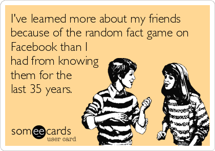 I've learned more about my friends
because of the random fact game on
Facebook than I
had from knowing
them for the
last 35 years.