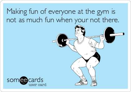 Making fun of everyone at the gym is
not as much fun when your not there.