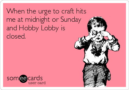 When the urge to craft hits
me at midnight or Sunday
and Hobby Lobby is
closed.