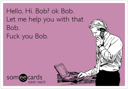 Hello, Hi. Bob? ok Bob.
Let me help you with that
Bob.
Fuck you Bob.