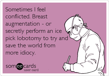 Sometimes I feel
conflicted. Breast
augmentation - or
secretly perform an ice
pick lobotomy to try and
save the world from
more idiocy.