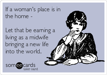 If a woman's place is in
the home -

Let that be earning a
living as a midwife
bringing a new life
into the world..