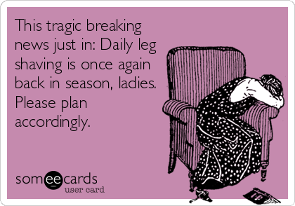 This tragic breaking
news just in: Daily leg
shaving is once again
back in season, ladies.
Please plan
accordingly.