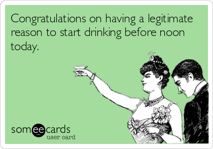 Congratulations on having a legitimate
reason to start drinking before noon
today.