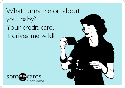 What turns me on about
you, baby? 
Your credit card. 
It drives me wild!