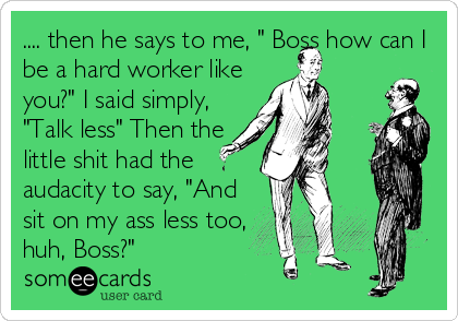 .... then he says to me, " Boss how can I
be a hard worker like
you?" I said simply,
"Talk less" Then the
little shit had the
auda
