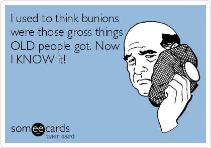 I used to think bunions
were those gross things
OLD people got. Now
I KNOW it!