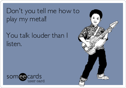 Don't you tell me how to
play my metal! 

You talk louder than I
listen.