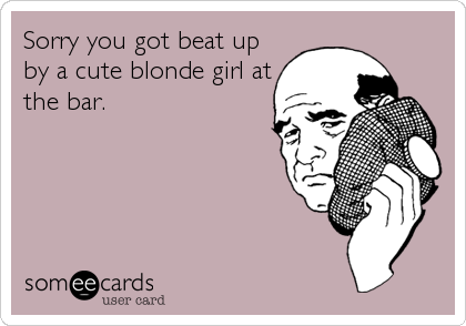 Sorry you got beat up
by a cute blonde girl at
the bar.