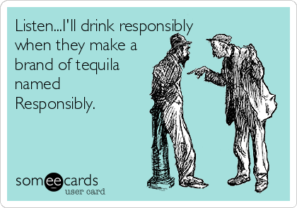 Listen...I'll drink responsibly
when they make a
brand of tequila
named
Responsibly.