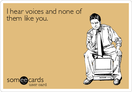 I hear voices and none of
them like you.