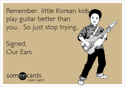 Remember.. little Korean kids
play guitar better than
you..  So just stop trying..

Signed,
Our Ears