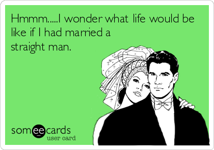 Hmmm.....I wonder what life would be
like if I had married a
straight man.