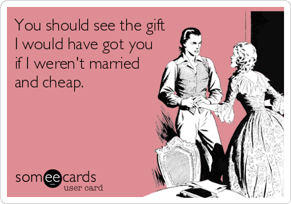 You should see the gift 
I would have got you
if I weren't married
and cheap.