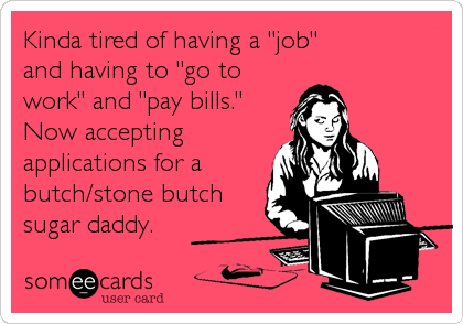 Kinda tired of having a "job" 
and having to "go to
work" and "pay bills."
Now accepting
applications for a
butch/stone butch
sugar daddy.