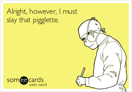 Alright, however, I must
slay that pigglette.