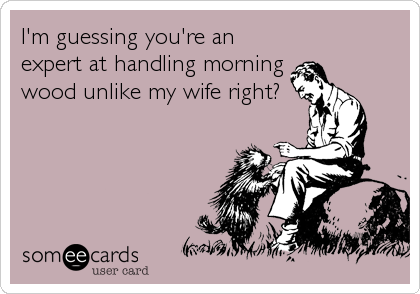 I'm guessing you're an
expert at handling morning
wood unlike my wife right?