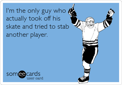 I'm the only guy who
actually took off his
skate and tried to stab
another player.