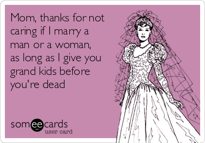Mom, thanks for not
caring if I marry a
man or a woman,
as long as I give you
grand kids before
you're dead